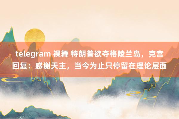 telegram 裸舞 特朗普欲夺格陵兰岛，克宫回复：感谢天主，当今为止只停留在理论层面