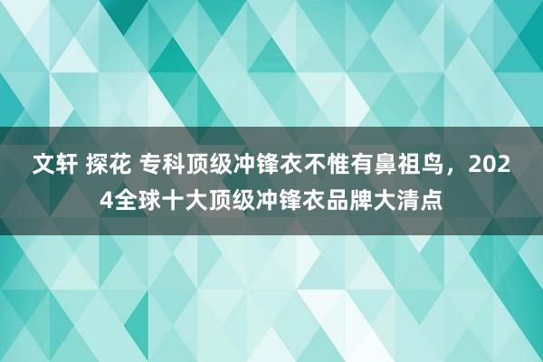 文轩 探花 专科顶级冲锋衣不惟有鼻祖鸟，2024全球十大顶级冲锋衣品牌大清点