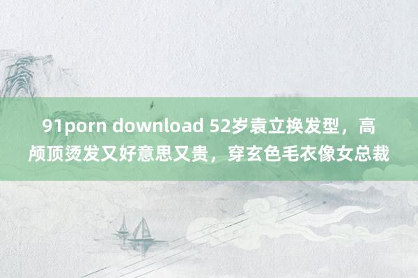 91porn download 52岁袁立换发型，高颅顶烫发又好意思又贵，穿玄色毛衣像女总裁