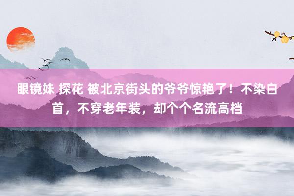 眼镜妹 探花 被北京街头的爷爷惊艳了！不染白首，不穿老年装，却个个名流高档