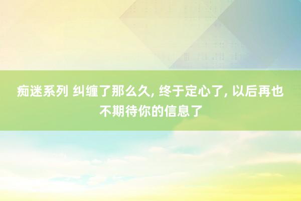 痴迷系列 纠缠了那么久， 终于定心了， 以后再也不期待你的信息了