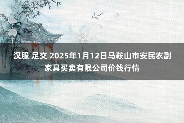 汉服 足交 2025年1月12日马鞍山市安民农副家具买卖有限公司价钱行情