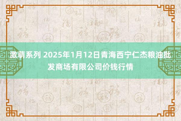 激萌系列 2025年1月12日青海西宁仁杰粮油批发商场有限公司价钱行情