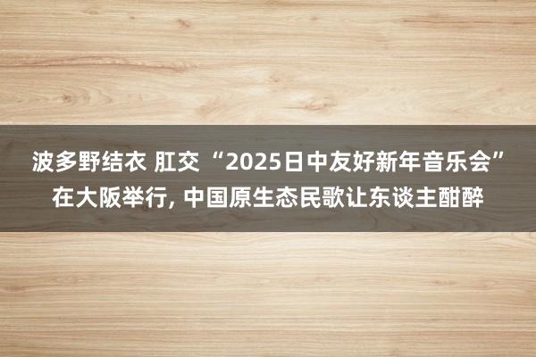 波多野结衣 肛交 “2025日中友好新年音乐会”在大阪举行， 中国原生态民歌让东谈主酣醉