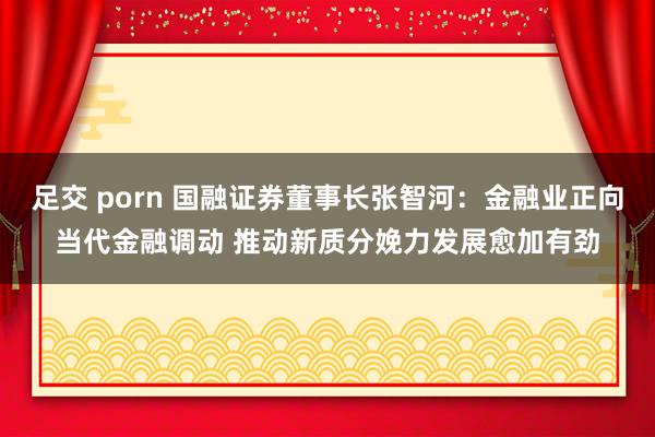 足交 porn 国融证券董事长张智河：金融业正向当代金融调动 推动新质分娩力发展愈加有劲