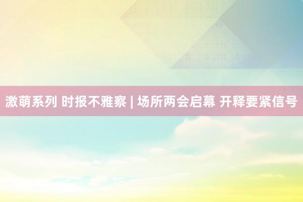 激萌系列 时报不雅察 | 场所两会启幕 开释要紧信号