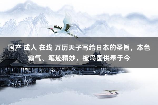 国产 成人 在线 万历天子写给日本的圣旨，本色霸气、笔迹精妙，被岛国供奉于今