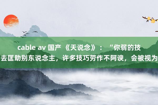 cable av 国产 《天说念》 ： “你弱的技巧去匡助别东说念主，许多技巧劳作不阿谀，会被视为巴