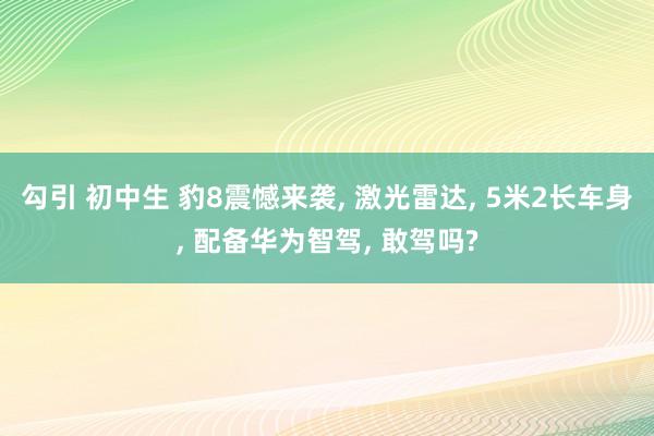 勾引 初中生 豹8震憾来袭， 激光雷达， 5米2长车身， 配备华为智驾， 敢驾吗?