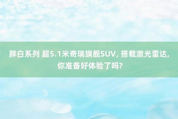 胖白系列 超5.1米奇瑞旗舰SUV， 搭载激光雷达， 你准备好体验了吗?