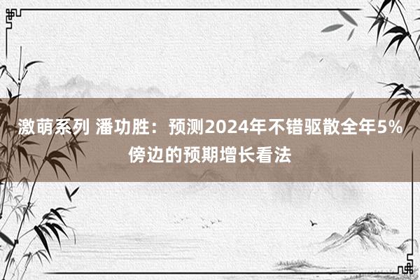 激萌系列 潘功胜：预测2024年不错驱散全年5%傍边的预期增长看法