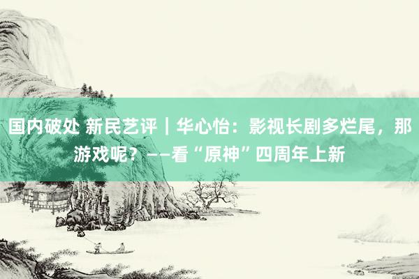 国内破处 新民艺评｜华心怡：影视长剧多烂尾，那游戏呢？——看“原神”四周年上新