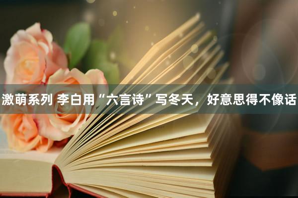 激萌系列 李白用“六言诗”写冬天，好意思得不像话