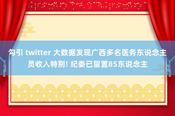 勾引 twitter 大数据发现广西多名医务东说念主员收入特别! 纪委已留置85东说念主