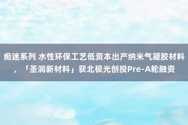 痴迷系列 水性环保工艺低资本出产纳米气凝胶材料，「圣润新材料」获北极光创投Pre-A轮融资