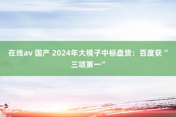 在线av 国产 2024年大模子中标盘货：百度获“三项第一”