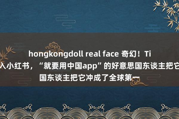 hongkongdoll real face 奇幻！TikTok“遗民”涌入小红书，“就要用中国app”的好意思国东谈主把它冲成了全球第一