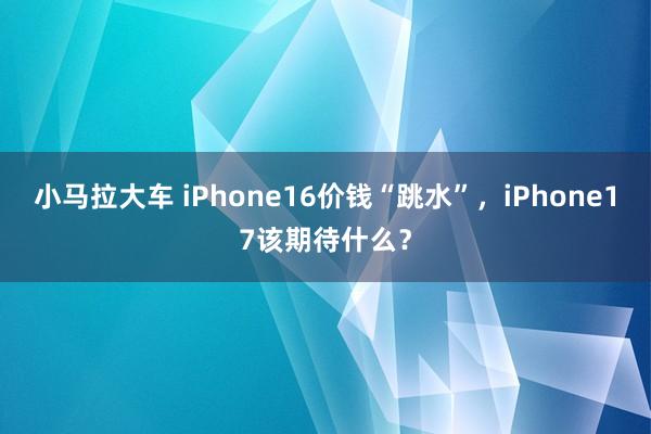 小马拉大车 iPhone16价钱“跳水”，iPhone17该期待什么？