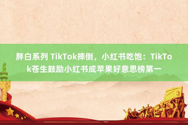 胖白系列 TikTok摔倒，小红书吃饱：TikTok苍生鼓励小红书成苹果好意思榜第一