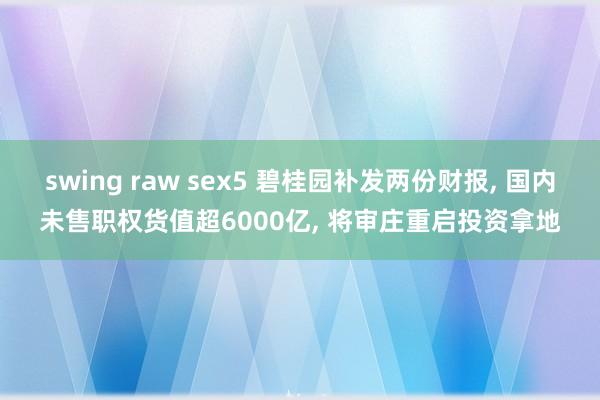 swing raw sex5 碧桂园补发两份财报， 国内未售职权货值超6000亿， 将审庄重启投资拿地