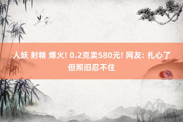 人妖 射精 爆火! 0.2克卖580元! 网友: 扎心了但照旧忍不住