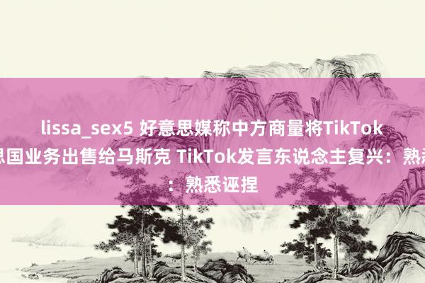 lissa_sex5 好意思媒称中方商量将TikTok好意思国业务出售给马斯克 TikTok发言东说念主复兴：熟悉诬捏