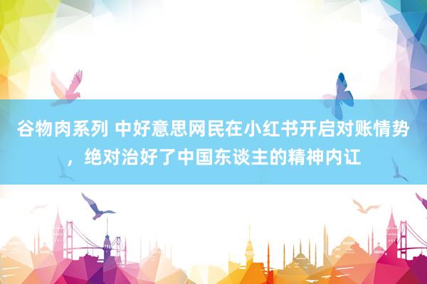 谷物肉系列 中好意思网民在小红书开启对账情势，绝对治好了中国东谈主的精神内讧