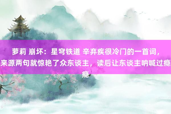 萝莉 崩坏：星穹铁道 辛弃疾很冷门的一首词，来源两句就惊艳了众东谈主，读后让东谈主呐喊过瘾