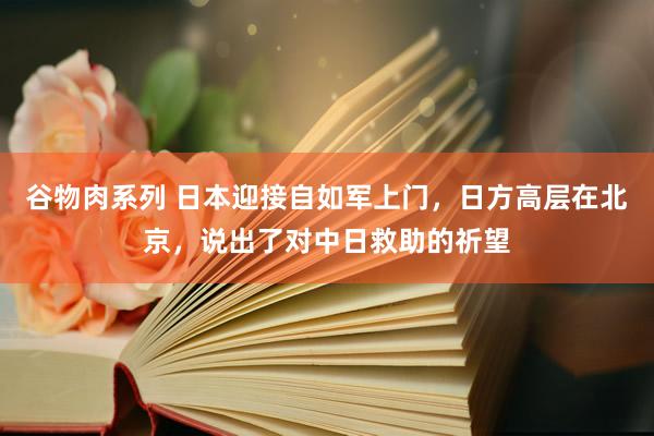 谷物肉系列 日本迎接自如军上门，日方高层在北京，说出了对中日救助的祈望