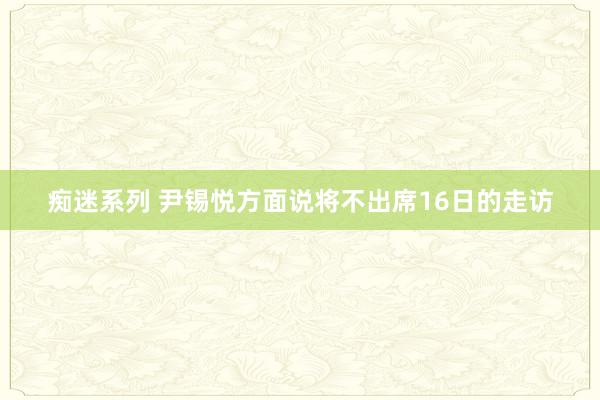 痴迷系列 尹锡悦方面说将不出席16日的走访