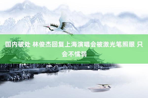 国内破处 林俊杰回复上海演唱会被激光笔照眼 只会不懦弱