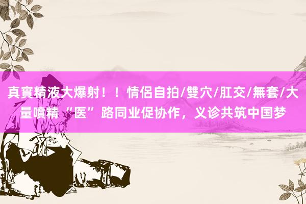 真實精液大爆射！！情侶自拍/雙穴/肛交/無套/大量噴精 “医” 路同业促协作，义诊共筑中国梦