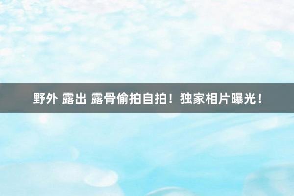 野外 露出 露骨偷拍自拍！独家相片曝光！