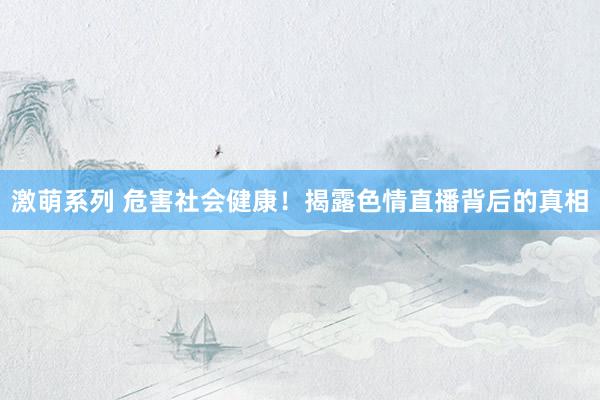 激萌系列 危害社会健康！揭露色情直播背后的真相