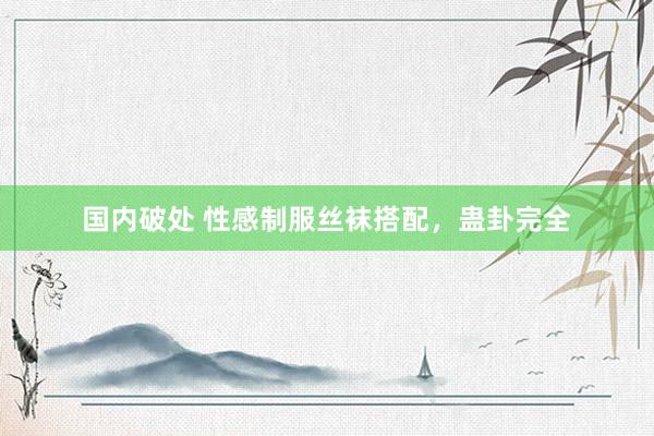 国内破处 性感制服丝袜搭配，蛊卦完全