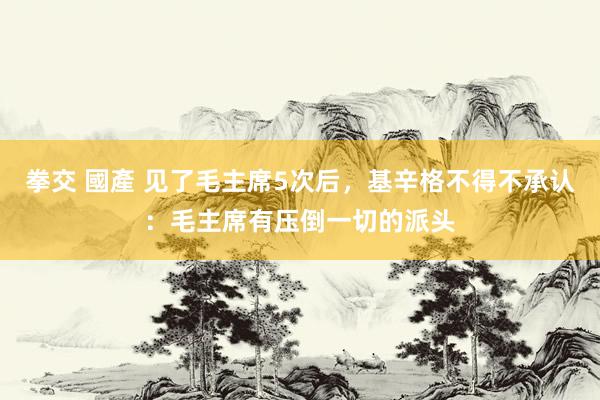 拳交 國產 见了毛主席5次后，基辛格不得不承认：毛主席有压倒一切的派头