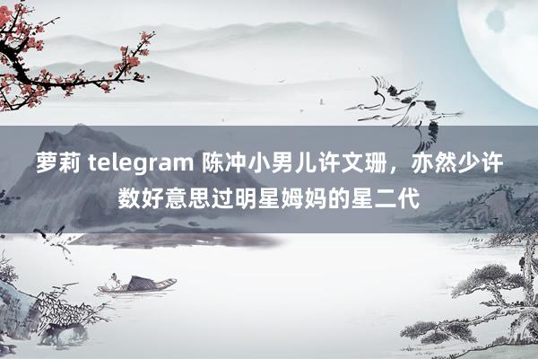 萝莉 telegram 陈冲小男儿许文珊，亦然少许数好意思过明星姆妈的星二代