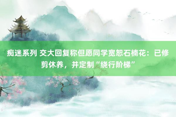 痴迷系列 交大回复称但愿同学宽恕石楠花：已修剪休养，并定制“绕行阶梯”