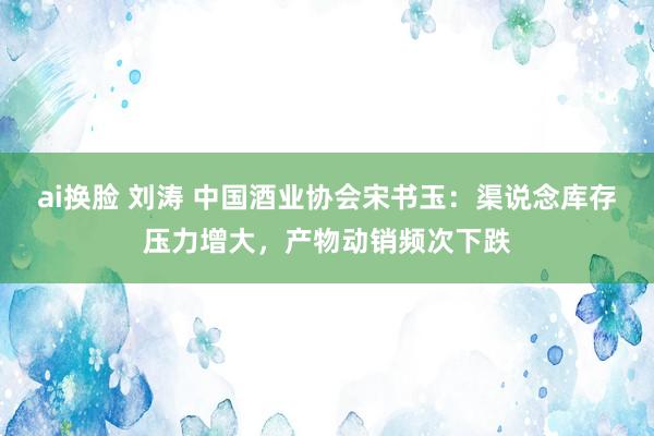 ai换脸 刘涛 中国酒业协会宋书玉：渠说念库存压力增大，产物动销频次下跌