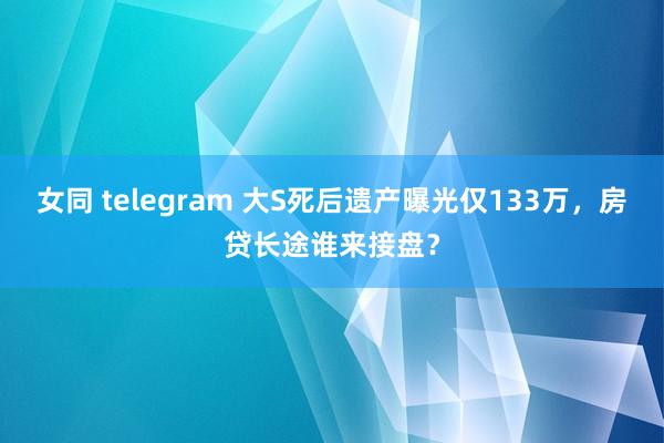 女同 telegram 大S死后遗产曝光仅133万，房贷长途谁来接盘？