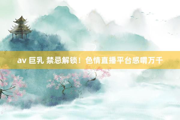 av 巨乳 禁忌解锁！色情直播平台感喟万千