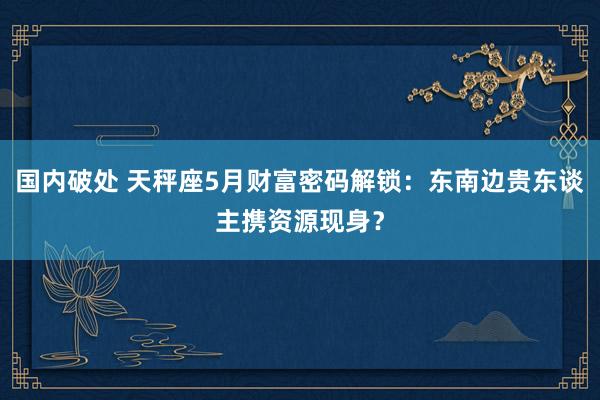 国内破处 天秤座5月财富密码解锁：东南边贵东谈主携资源现身？