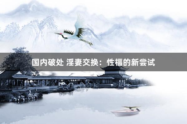国内破处 淫妻交换：性福的新尝试